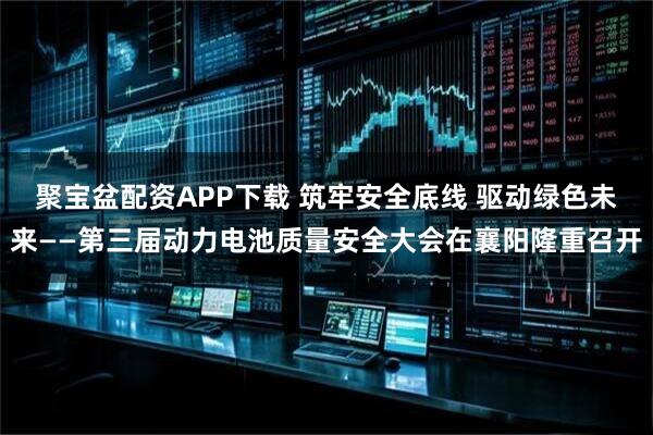 聚宝盆配资APP下载 筑牢安全底线 驱动绿色未来——第三届动力电池质量安全大会在襄阳隆重召开