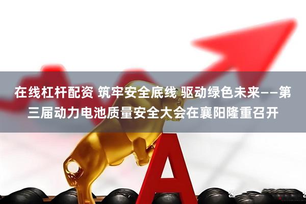 在线杠杆配资 筑牢安全底线 驱动绿色未来——第三届动力电池质量安全大会在襄阳隆重召开