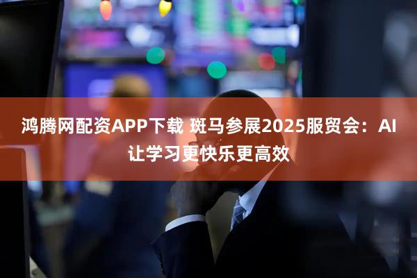 鸿腾网配资APP下载 斑马参展2025服贸会：AI让学习更快乐更高效