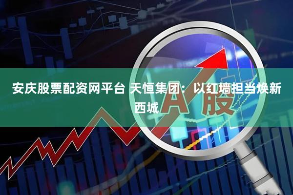 安庆股票配资网平台 天恒集团：以红墙担当焕新西城