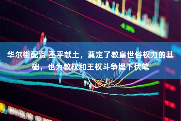华尔街配资 丕平献土，奠定了教皇世俗权力的基础，也为教权和王权斗争埋下伏笔