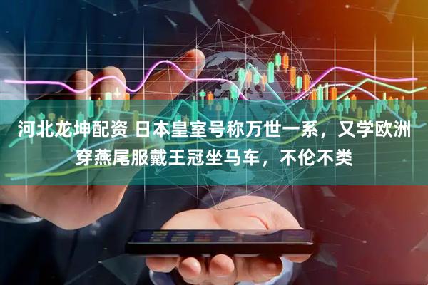 河北龙坤配资 日本皇室号称万世一系，又学欧洲穿燕尾服戴王冠坐马车，不伦不类