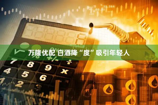 万隆优配 白酒降“度”吸引年轻人