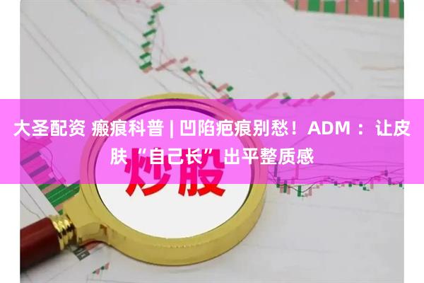 大圣配资 瘢痕科普 | 凹陷疤痕别愁！ADM ：让皮肤 “自己长” 出平整质感