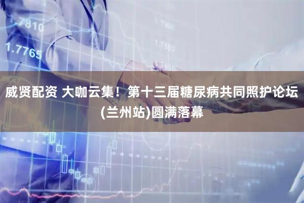 威贤配资 大咖云集！第十三届糖尿病共同照护论坛(兰州站)圆满落幕