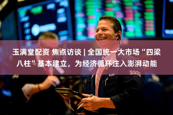 玉满堂配资 焦点访谈 | 全国统一大市场“四梁八柱”基本建立，为经济循环注入澎湃动能