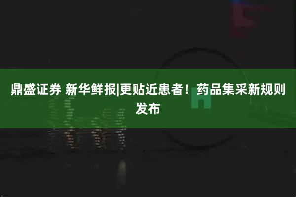鼎盛证券 新华鲜报|更贴近患者！药品集采新规则发布