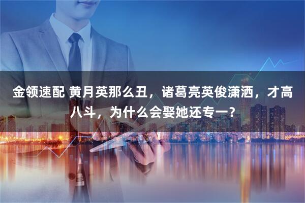 金领速配 黄月英那么丑，诸葛亮英俊潇洒，才高八斗，为什么会娶她还专一？