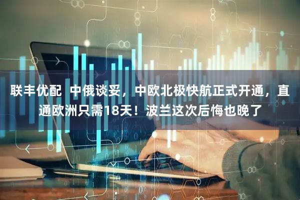 联丰优配  中俄谈妥，中欧北极快航正式开通，直通欧洲只需18天！波兰这次后悔也晚了