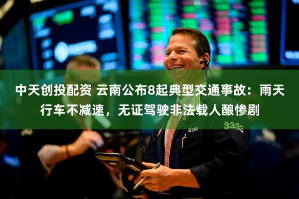 中天创投配资 云南公布8起典型交通事故：雨天行车不减速，无证驾驶非法载人酿惨剧