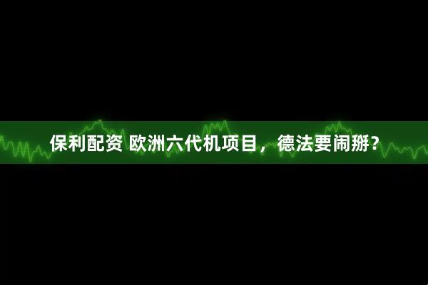 保利配资 欧洲六代机项目，德法要闹掰？