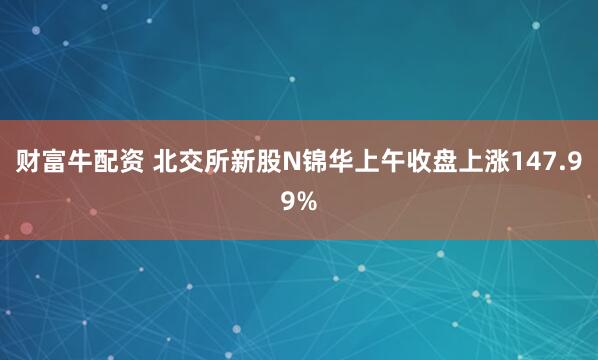 财富牛配资 北交所新股N锦华上午收盘上涨147.99%