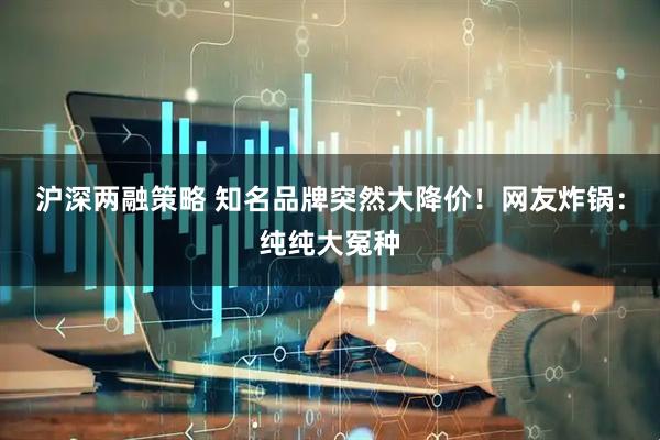 沪深两融策略 知名品牌突然大降价！网友炸锅：纯纯大冤种