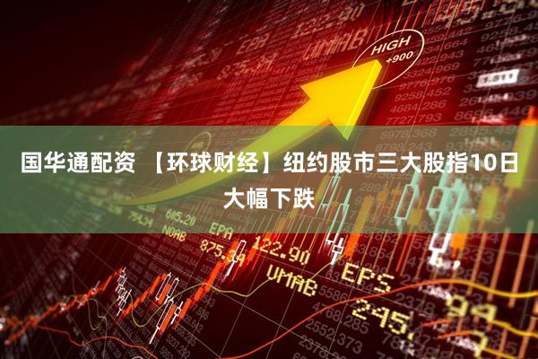 国华通配资 【环球财经】纽约股市三大股指10日大幅下跌