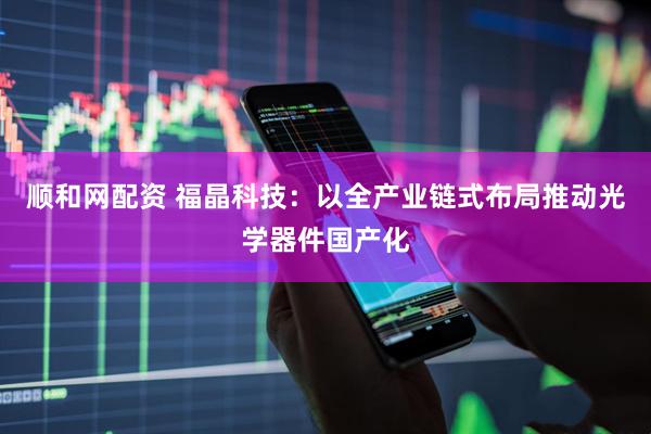 顺和网配资 福晶科技：以全产业链式布局推动光学器件国产化
