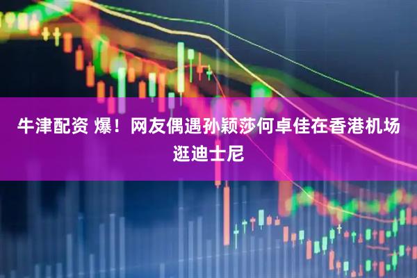 牛津配资 爆！网友偶遇孙颖莎何卓佳在香港机场逛迪士尼