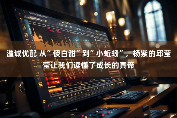 溢诚优配 从”傻白甜”到”小蚯蚓”，杨紫的邱莹莹让我们读懂了成长的真谛
