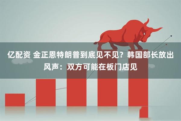 亿配资 金正恩特朗普到底见不见？韩国部长放出风声：双方可能在板门店见