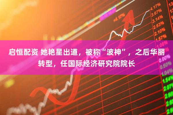 启恒配资 她艳星出道，被称“波神”，之后华丽转型，任国际经济研究院院长