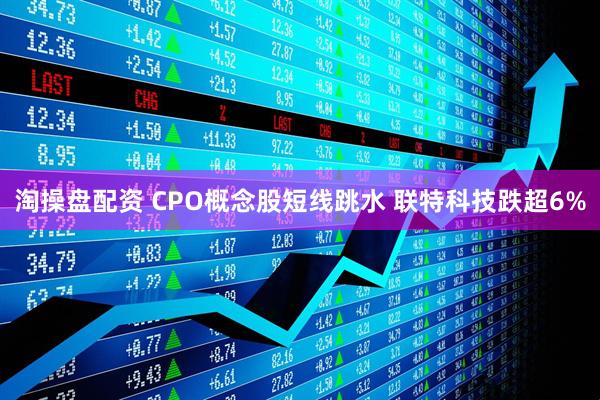淘操盘配资 CPO概念股短线跳水 联特科技跌超6%