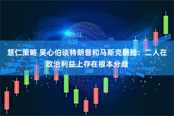 慧仁策略 吴心伯谈特朗普和马斯克翻脸：二人在政治利益上存在根本分歧