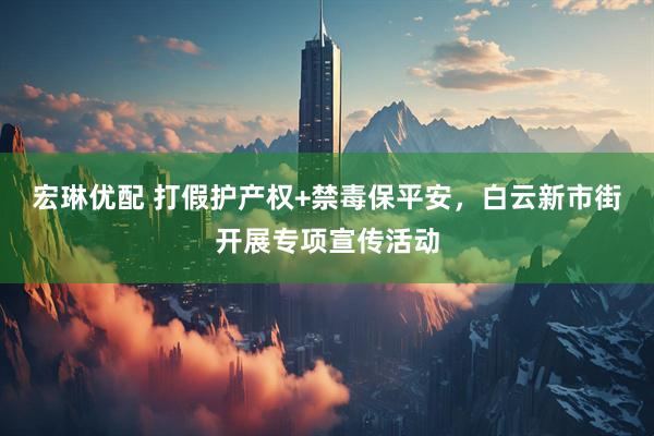 宏琳优配 打假护产权+禁毒保平安，白云新市街开展专项宣传活动