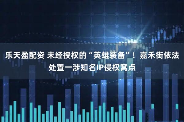 乐天盈配资 未经授权的“英雄装备”！嘉禾街依法处置一涉知名IP侵权窝点